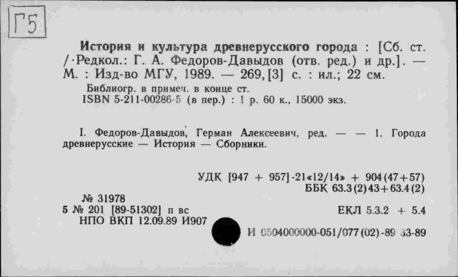 ﻿Г5
История и культура древнерусского города : [Сб. ст. /Редкол.: Г. А. Федоров-Давыдов (отв. ред.) и др.]. — М. : Изд-во МГУ, 1989. — 269,(3] с. : ил.; 22 см.
Библиогр. в примеч. в конце ст.
ISBN 5-211-00286-5 (в пер.) : ! р. 60 к., 15000 экз.
I. Федоров-Давыдов, Герман Алексеевич, ред. — — 1. Города древнерусские — История — Сборники.
№ 31978
УДК [947 + 957]-21 «12/14» + 904(47 + 57)
ББК 63.3(2)43+63.4(2)
5 № 201 [89-51302] п вс НПО ВКП 12.09.89 И907
ЕКЛ 5.3.2 + 5.4
И 0504000000-051/077(02)-89 >3-89